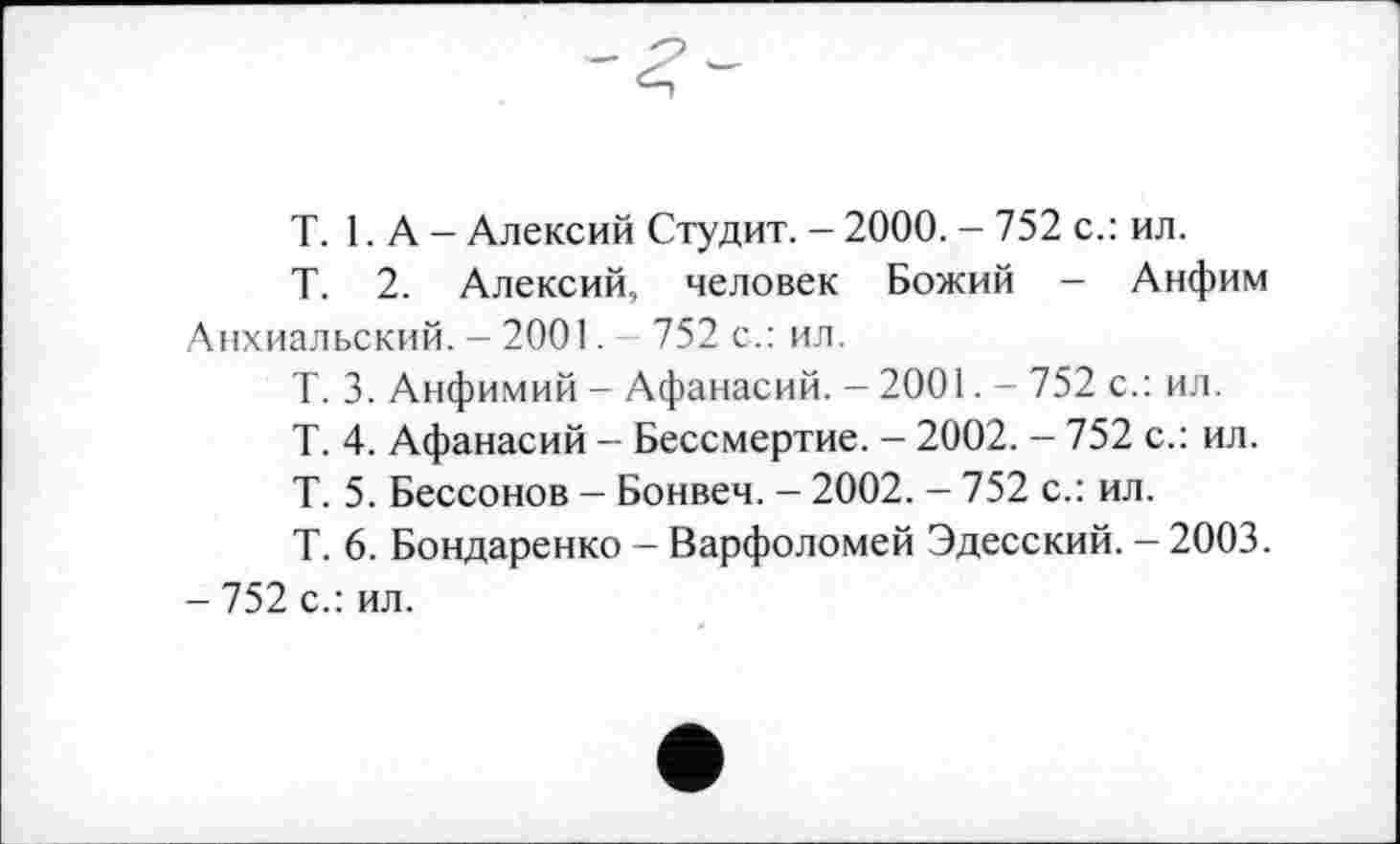 ﻿T. LA- Алексий Студит. - 2000. - 752 с.: ил.
Т. 2. Алексий, человек Божий - Анфим Анхиальский. - 2001. 752 с.: ил.
Т. 3. Анфимий - Афанасий. - 2001. - 752 с.: ил.
Т. 4. Афанасий - Бессмертие. - 2002. - 752 с.: ил.
Т. 5. Бессонов — Бонвеч. - 2002. - 752 с.: ил.
Т. 6. Бондаренко - Варфоломей Эдесский. — 2003.
- 752 с.: ил.